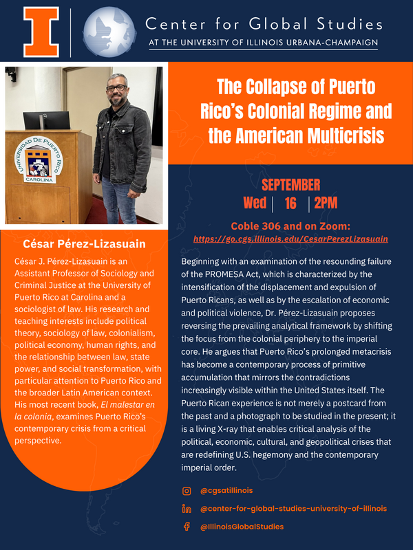 On Wednesday, September 16th at 2 PM in Coble Hall 306, Dr. César Pérez-Lizasuain will present his talk, "The Collapse of Puerto Rico’s Colonial Regime and the American Multicrisis". The talk will also be available via Zoom: https://illinois.zoom.us/meeting/register/MOT1Rg-lSNiQaM7VGESe2Q#/ Beginning with an examination of the resounding failure of the PROMESA Act, which is characterized by the intensification of the displacement and expulsion of Puerto Ricans, as well as by the escalation of economic and political violence, Dr. Pérez-Lizasuain proposes reversing the prevailing analytical framework by shifting the focus from the colonial periphery to the imperial core. He argues that Puerto Rico’s prolonged metacrisis has become a contemporary process of primitive accumulation that mirrors the contradictions increasingly visible within the United States itself. The Puerto Rican experience is not merely a postcard from the past and a photograph to be studied in the present; it is a living X-ray that enables critical analysis of the political, economic, cultural, and geopolitical crises that are redefining U.S. hegemony and the contemporary imperial order César J. Pérez-Lizasuain is an Assistant Professor of Sociology and Criminal Justice at the University of Puerto Rico at Carolina and a sociologist of law. His research and teaching interests include political theory, sociology of law, colonialism, political economy, human rights, and the relationship between law, state power, and social transformation, with particular attention to Puerto Rico and the broader Latin American context. His most recent book, El malestar en la colonia, examines Puerto Rico’s contemporary crisis from a critical perspective