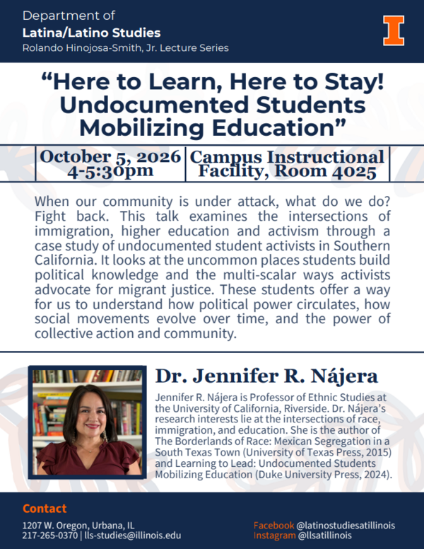 "Here to Learn, Here to Stay!: Undocumented Students Mobilizing Education" This talk will take place on October 5th from 4 to 5:30 pm in the Campus Instructional Facility, Room 4025 When our community is under attack, what do we do? Fight back. This talk examines the intersections of immigration, higher education, and activism through a case study of undocumented student activists in southern California. It looks at the uncommon places students build political knowledge and the multi-scalar ways activists advocate for migrant justice. These students offer a way for us to understand how political power circulates, how social movements evolve over time, and the power of collective action and community. Dr Jennifer R. Nájera is Professor of Ethnic Studies at the University of California, Riverside. Dr. Nájera's research interests lie at the intersections of race, immigration, and education. She is the author of The Borderlands of Race: Mexican Segregation in a South Texas Town (University of Texas Press, 2015) and Learning to Lead: Undocumented Students Mobilizing Education (Duke University Press, 2024)