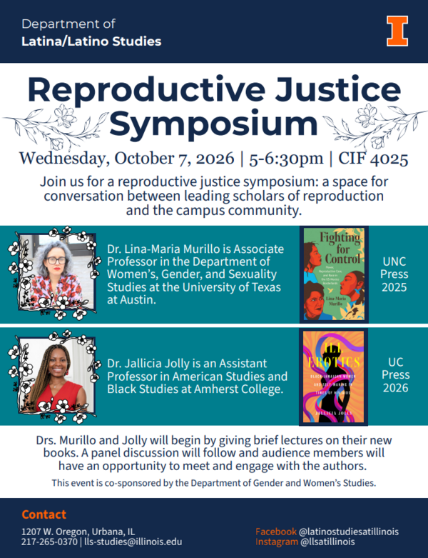 The Reproductive Justice Symposium will take place on Wednesday, October 7th from 5-6:30 pm in Campus Instructional Facility (CIF) Room 4025Join the Departments of Latina/Latino Studies and Gender and Women's Studies for the Reproductive Justice Symposium: a space for conversation between leading scholars of reproduction and the campus community. Professors Lina-Maria Murillo (UT Austin) and Jallicia Jolly (Amherst) will discuss their new books followed by a panel discussion and Q&A. Dr Lina-Maria Murillo is Associate Professor in the Department of Women’s, Gender, and Sexuality Studies at the University of Texas at Austin. She is the author of Fighting for Control: Power, Reproductive Care, and Race in the U.S-Mexico Borderlands (UNC Press 2025). Dr. Jallicia Jolly is an Assistant Professor in American Studies and Black Studies at Amherst College. She is the author of Ill Erotics: Black Jamaica Women and Self-Making in the Time of HIV/AIDS (UC Press 2026). Drs. Murillo and Jolly will begin by giving brief lectures on their new books. A panel discussion will follow and audience members will have an opportunity to meet and engage with the authors. This event is co-sponsored by the Department of Gender and Women's Studies. Contact: 217-265-0370 or by email: lls-studies@illinois.edu. Facebook @latinostudiesatillinois, Instagram @llsatillinois