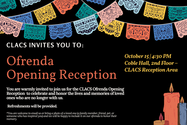You are warmly invited for the CLACS Ofrenda Opening Reception to celebrate and honor the lives and memories of loved ones who are no longer with us. Refreshments will be provided. Make sure to RSVP as spots are limited: https://docs.google.com/forms/d/e/1FAIpQLSd_P8Lb15PCYaWy1dM6xTKbXk-84mYorZl18Nq9IgTyo2jYkQ/viewform?usp=dialog
