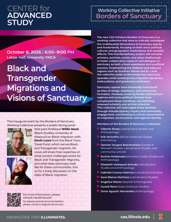 The Center for Advanced Study (CAS) presents: "Black and Transgender Migrations and Visions of Sanctuary" This inaugural event by the Borders of Sanctuary Working Collective presents a public facing panel that pairs Professor Willie Mack (Black Studies, University of Missouri) on Black migration with Devin Lowe from the Black Trans Travel Fund, which serves Black and Transgender migrants. Mr. Lowe will share their expertise on what current challenges exists for Black and Transgender migrants, and what does sanctuary look like for these communities. Join us for a lively discussion on the state of Black migration. Please RSVP to this event: https://forms.illinois.edu/sec/1580950845