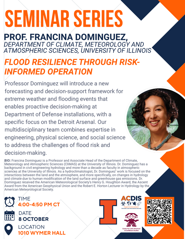 ACDIS presents Professor Francina Dominguez, from the Department of Climate, Meteorology and Atmospheric Sciences (UIUC): "Flood Resilience Through RIsk-Informed Operation. Professor Dominguez will introduce a new forecasting and decision-support framework for extreme weather and flooding events that enables proactive decision-making at Department of Defense installations, with a specific focus on the Detroit Arsenal. Our multidisciplinary team combines expertise in engineering, physical science, and social science to address the challenges of flood risk and decision-making. Biography: Francina Dominguez is a Professor and Associate Head of the Department of Climate, Meteorology and Atmospheric Sciences (CLIMAS) at the University of Illinois. Dr. Dominguez has a background in civil engineering hydrology and more than a decade as faculty in atmospheric interactions between the land and the atmosphere, and more specifically, on changes in hydrology and climate due to human modification of the land surface and greenhouse gas emissions. Dr. Dominguez received the American Meteorology Society's Henry G. Houghton Award, the Ascent Award from the American Geophysical Union and the Robert E. Horton Lecturer in Hydrology by the American Meteorology society. The event will take place from 4-4:50 pm on October 8th in 1010 Wymer Hall. Scan the QR code in the flyer for more information!